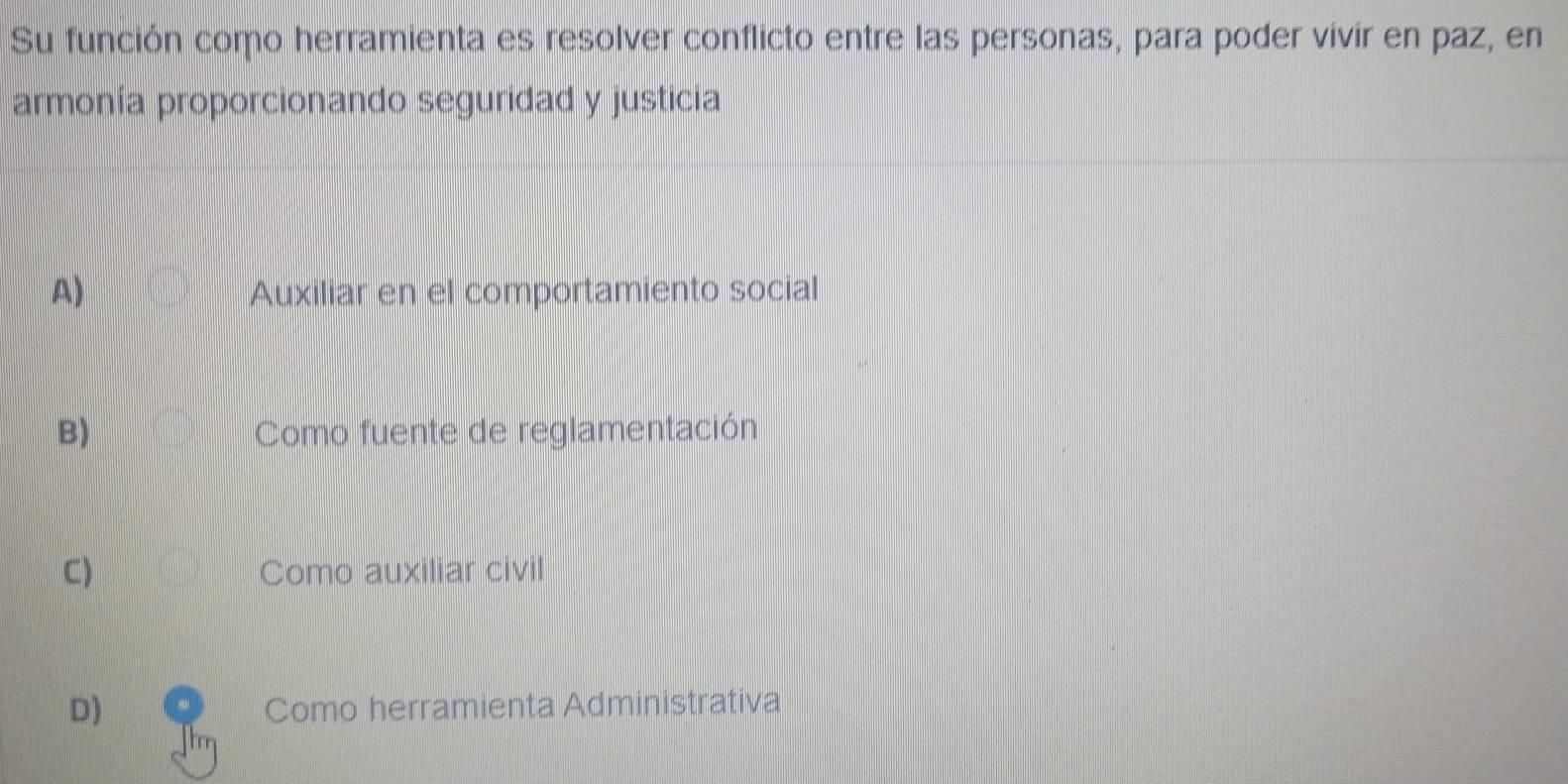 Su función como herramienta es resolver conflicto entre las personas, para poder vivir en paz, en
armonía proporcionando seguridad y justicia
A) Auxiliar en el comportamiento social
B) Como fuente de reglamentación
C) Como auxiliar civil
D) Como herramienta Administrativa