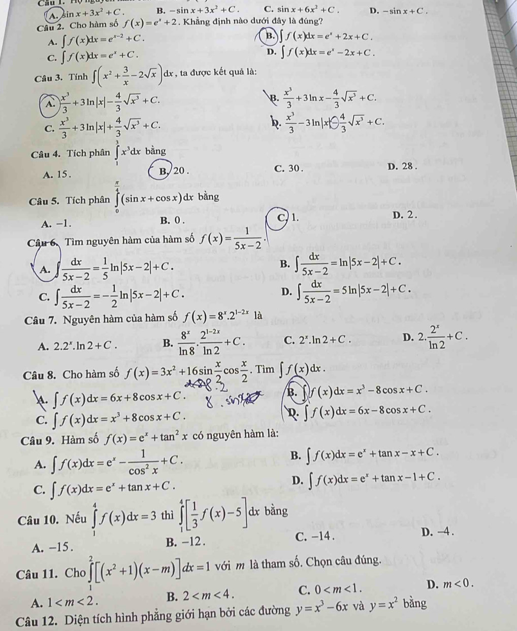 A. sin x+3x^2+C. B. -sin x+3x^2+C. C. sin x+6x^2+C. D. -sin x+C.
Câu 2. Cho hàm số f(x)=e^x+2. Khẳng định nào dưới đây là đúng?
A. ∈t f(x)dx=e^(x-2)+C.
B. ∈t f(x)dx=e^x+2x+C.
C. ∈t f(x)dx=e^x+C.
D. ∈t f(x)dx=e^x-2x+C.
Câu 3. Tính ∈t (x^2+ 3/x -2sqrt(x))dx. , ta được kết quả là:
A. ) x^3/3 +3ln |x|- 4/3 sqrt(x^3)+C.
B.  x^3/3 +3ln x- 4/3 sqrt(x^3)+C.
b.
C.  x^3/3 +3ln |x|+ 4/3 sqrt(x^3)+C.  x^3/3 -3ln |x|- 4/3 sqrt(x^3)+C.
Câu 4. Tích phân ∈t x^3dx bằng
A. 15. B, 20 .
C. 30 . D. 28 .
Câu 5. Tích phân ∈tlimits _0^((frac π)4)(sin x+cos x)dx bằng
A. -1. B. 0 . C, 1.
D. 2 .
Câu 6. Tìm nguyên hàm của hàm số f(x)= 1/5x-2 .
B.
A. ∈t  dx/5x-2 = 1/5 ln |5x-2|+C. ∈t  dx/5x-2 =ln |5x-2|+C.
C. ∈t  dx/5x-2 =- 1/2 ln |5x-2|+C.
D. ∈t  dx/5x-2 =5ln |5x-2|+C.
Câu 7. Nguyên hàm của hàm số f(x)=8^x.2^(1-2x) là
A. 2.2^x. n 2+C. B.  8^x/ln 8 . (2^(1-2x))/ln 2 +C. C. 2^x.ln 2+C. D. 2. 2^x/ln 2 +C.
Câu 8. Cho hàm số f(x)=3x^2+16sin  x/2 cos  x/2 .Tim∈t f(x)dx.
∈t f(x)dx=6x+8cos x+C.
B. f(x)dx=x^3-8cos x+C.
C. ∈t f(x)dx=x^3+8cos x+C. R. ∈t f(x)dx=6x-8cos x+C.
Câu 9. Hàm số f(x)=e^x+tan^2x có nguyên hàm là:
A. ∈t f(x)dx=e^x- 1/cos^2x +C.
B. ∈t f(x)dx=e^x+tan x-x+C.
C. ∈t f(x)dx=e^x+tan x+C.
D. ∈t f(x)dx=e^x+tan x-1+C.
Câu 10. Nếu ∈tlimits _1^(4f(x)dx=3 thì ∈tlimits _1^4[frac 1)3f(x)-5] dx bằng
A. -15. B. -12 . C. -14 .
D. —4 .
Câu 11. Cho ∈tlimits _1^(2[(x^2)+1)(x-m)]dx=1 với m là tham số. Chọn câu đúng.
A. 1 B. 2 C. 0 D. m<0.
Câu 12. Diện tích hình phẳng giới hạn bởi các đường y=x^3-6x và y=x^2 bằng