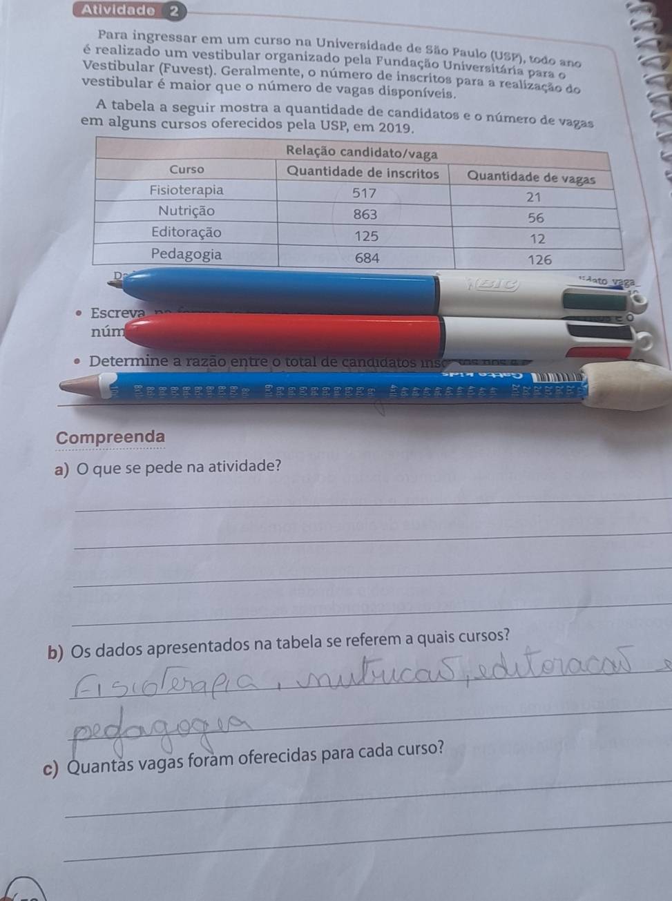 Atividade 2 
Para ingressar em um curso na Universidade de São Paulo (USP), todo ano 
é realizado um vestibular organizado pela Fundação Universitária para o 
Vestibular (Fuvest). Geralmente, o número de inscritos para a realização do 
vestibular é maior que o número de vagas disponíveis. 
A tabela a seguir mostra a quantidade de candidatos e o número de vagas 
em alguns cursos oferecidos pela USP, em 2019. 
Bi 
Aato Vága 
Ee p 
núm 
Determine a razão en tre o total de candidatos iso d o s n o 

Compreenda 
a) O que se pede na atividade? 
_ 
_ 
_ 
_ 
_ 
b) Os dados apresentados na tabela se referem a quais cursos? 
_ 
_ 
c) Quantas vagas foram oferecidas para cada curso? 
_