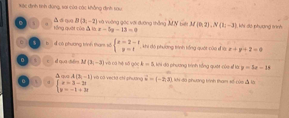 Xác định tính đùng, sai của các khẳng định sau:
△ di qua B(3;-2) và vuông góc với đường thẳng MN biết M(0;2), N(1;-3) , khi đó phương trình
D S α tổng quát của △ lax-5y-13=0
s b đ có phương trình tham số beginarrayl x=2-t y=tendarray. , khi đó phương trình tổng quát của đ là: x+y+2=0
D s e # qua điểm M(3;-3) và có hệ số góc k=5 6 , khi đó phương trình tổng quát của đ là: y=5x-18
△ qua A(3;-1) và có vectơ chỉ phương vector u=(-2;3) khi đó phương trình tham số của △ la : 
D s d beginarrayl x=3-2t y=-1+3tendarray.