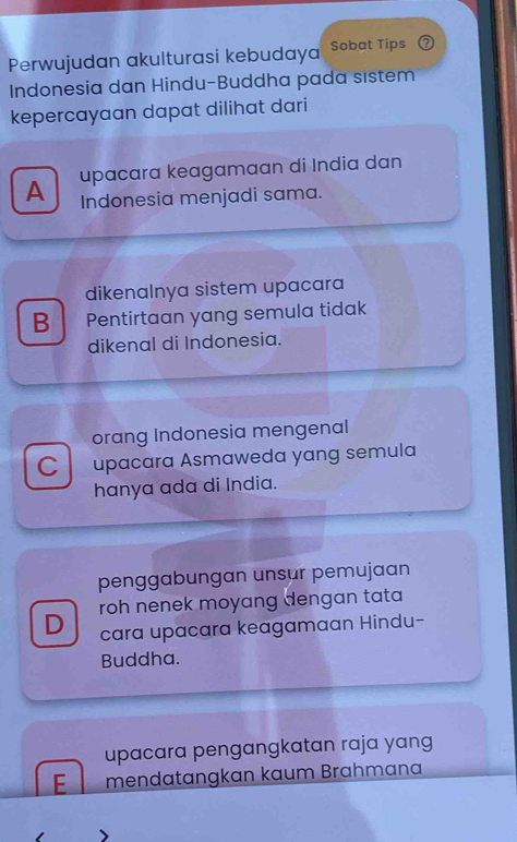 Perwujudan akulturasi kebudaya Sobat Tips 2
Indonesia dan Hindu-Buddha pada sıstem
kepercayaan dapat dilihat dari
A upaçara keagamaan di India dan
Indonesia menjadi sama.
dikenalnya sistem upacara
B Pentirtaan yang semula tidak
dikenal di Indonesia.
orang Indonesia mengenal
C upacara Asmaweda yang semula
hanya ada di India.
penggabungan unsur pemujaan
D roh nenek moyang dengan tata 
cara upacara keagamaan Hindu-
Buddha.
upacara pengangkatan raja yang
E mendatangkan kaum Brahmana