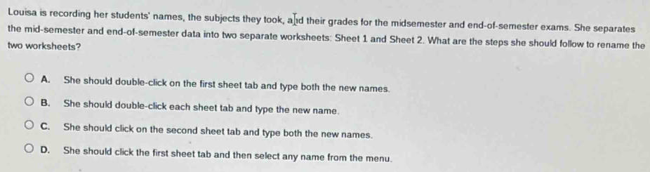 Louisa is recording her students' names, the subjects they took, and their grades for the midsemester and end-of-semester exams. She separates
the mid-semester and end-of-semester data into two separate worksheets: Sheet 1 and Sheet 2. What are the steps she should follow to rename the
two worksheets?
A. She should double-click on the first sheet tab and type both the new names.
B. She should double-click each sheet tab and type the new name.
C. She should click on the second sheet tab and type both the new names.
D. She should click the first sheet tab and then select any name from the menu.