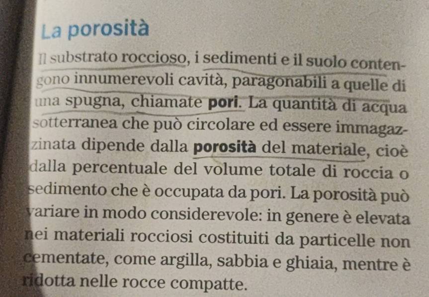 La porosità 
Il substrato roccioso, i sedimenti e il suolo conten- 
gono innumerevoli cavità, paragonabili a quelle di 
una spugna, chiamate pori. La quantità di acqua 
sotterranea che può circolare ed essere immagaz- 
zinata dipende dalla porosità del materiale, cioè 
dalla percentuale del volume totale di roccia o 
sedimento che è occupata da pori. La porosità può 
variare in modo considerevole: in genere è elevata 
nei materiali rocciosi costituiti da particelle non 
cementate, come argilla, sabbia e ghiaia, mentre è 
ridotta nelle rocce compatte.