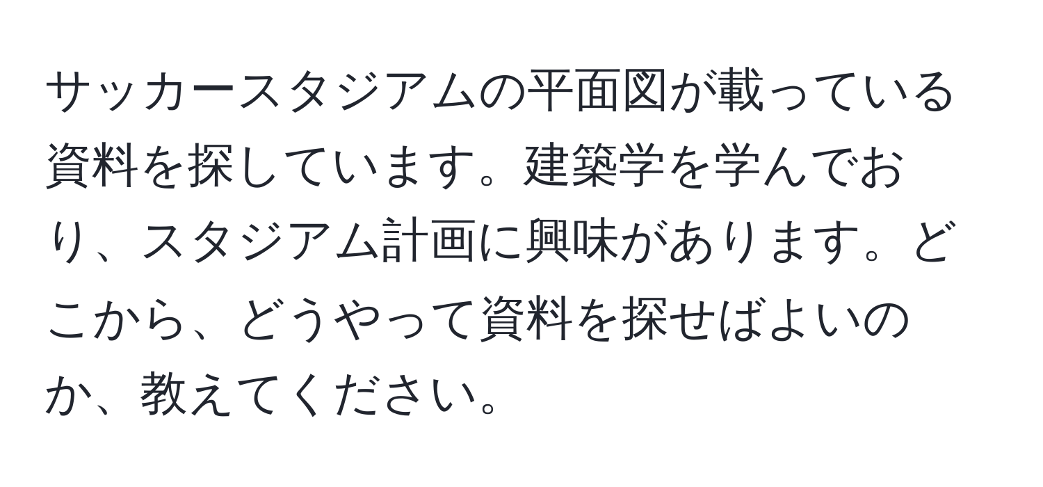 サッカースタジアムの平面図が載っている資料を探しています。建築学を学んでおり、スタジアム計画に興味があります。どこから、どうやって資料を探せばよいのか、教えてください。