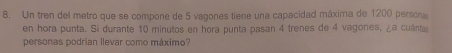 Un tren del metro que se compone de 5 vagones tiene una capacidad máxima de 1200 persora 
en hora punta. Si durante 10 minutos en hora punta pasan 4 trenes de 4 vagones, ¿a cuânta 
personas podrian llevar como máximo?
