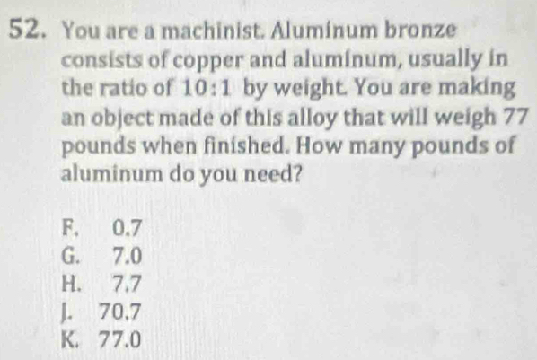 You are a machinist. Aluminum bronze
consists of copper and aluminum, usually in
the ratio of 10:1 by weight. You are making
an object made of this alloy that will weigh 77
pounds when finished. How many pounds of
aluminum do you need?
F. 0.7
G. 7.0
H. 7.7
J. 70,7
K. 77.0