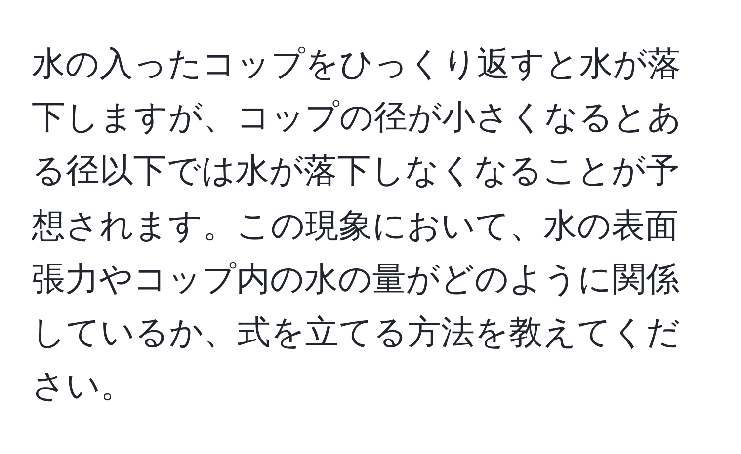 水の入ったコップをひっくり返すと水が落下しますが、コップの径が小さくなるとある径以下では水が落下しなくなることが予想されます。この現象において、水の表面張力やコップ内の水の量がどのように関係しているか、式を立てる方法を教えてください。