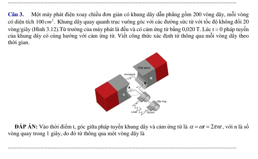 Một máy phát điện xoay chiều đơn giản có khung dây dẫn phẳng gồm 200 vòng dây, mỗi vòng 
có diện tích 100cm^2 7. Khung dây quay quanh trục vuông góc với các đường sức từ với tốc độ không đổi 20
vòng/giây (Hình 3.12).Từ trường của máy phát là đều và có cảm ứng từ bằng 0,020 T. Lúc t=0 pháp tuyến 
của khung dây có cùng hướng với cảm ứng từ. Viết công thức xác định từ thông qua mỗi vòng dây theo 
thời gian. 
ĐÁP ÁN: Vào thời điểm t, góc giữa pháp tuyến khung dây và cảm ứng từ là alpha =omega t=2π nt , với n là số 
vòng quay trong 1 giây, do đó từ thông qua một vòng dây là 
_