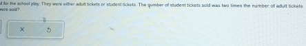 were sold? d for the school play. They were either adult Sickets or student sickets. The gumber off student tickets sold was two times the number of adult tickets 
X 5