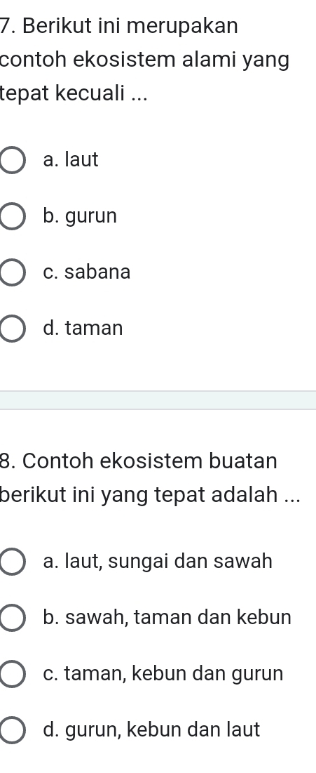 Berikut ini merupakan
contoh ekosistem alami yang.
tepat kecuali ...
a. laut
b. gurun
c. sabana
d. taman
8. Contoh ekosistem buatan
berikut ini yang tepat adalah ...
a. laut, sungai dan sawah
b. sawah, taman dan kebun
c. taman, kebun dan gurun
d. gurun, kebun dan laut