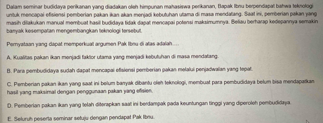 Dalam seminar budidaya perikanan yang diadakan oleh himpunan mahasiswa perikanan, Bapak Ibnu berpendapat bahwa teknologi
untuk mencapai efisiensi pemberian pakan ikan akan menjadi kebutuhan utama di masa mendatang. Saat ini, pemberian pakan yang
masih dilakukan manual membuat hasil budidaya tidak dapat mencapai potensi maksimumnya. Beliau berharap kedepannya semakin
banyak kesempatan mengembangkan teknologi tersebut.
Pernyataan yang dapat memperkuat argumen Pak Ibnu di atas adalah....
A. Kualitas pakan ikan menjadi faktor utama yang menjadi kebutuhan di masa mendatang.
B. Para pembudidaya sudah dapat mencapai efisiensi pemberian pakan melalui penjadwalan yang tepat.
C. Pemberian pakan ikan yang saat ini belum banyak dibantu oleh teknologi, membuat para pembudidaya belum bisa mendapatkan
hasil yang maksimal dengan penggunaan pakan yang efisien.
D. Pemberian pakan ikan yang telah diterapkan saat ini berdampak pada keuntungan tinggi yang diperoleh pembudidaya.
E. Seluruh peserta seminar setuju dengan pendapat Pak Ibnu.