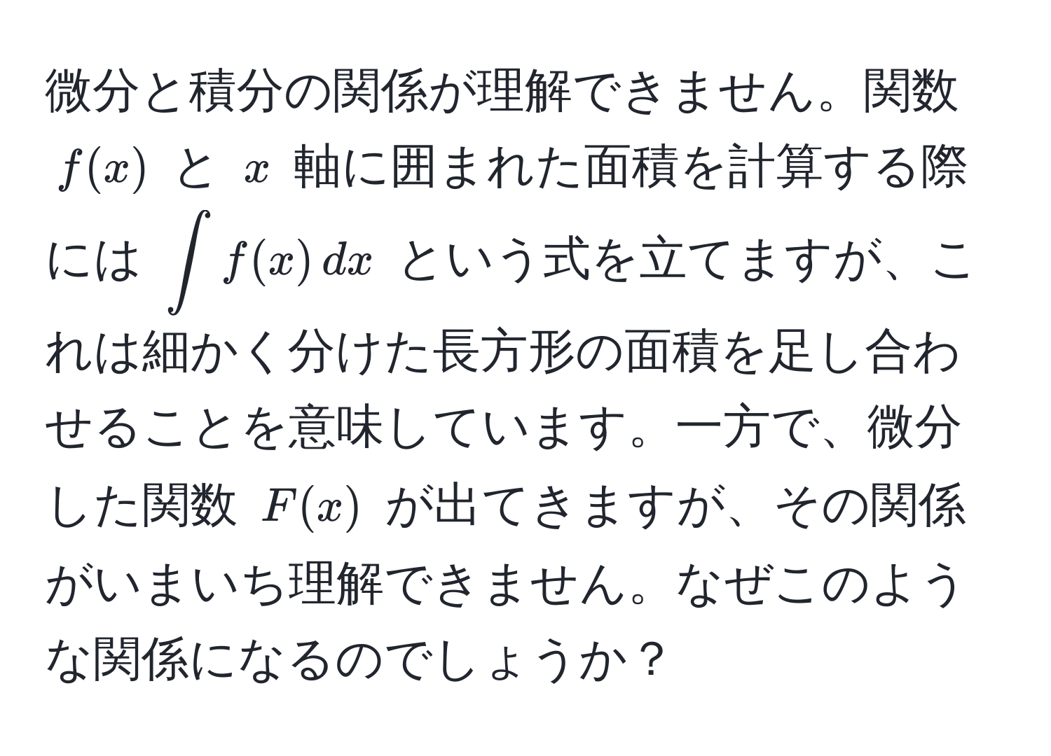 微分と積分の関係が理解できません。関数 $f(x)$ と $x$ 軸に囲まれた面積を計算する際には $∈t f(x) , dx$ という式を立てますが、これは細かく分けた長方形の面積を足し合わせることを意味しています。一方で、微分した関数 $F(x)$ が出てきますが、その関係がいまいち理解できません。なぜこのような関係になるのでしょうか？