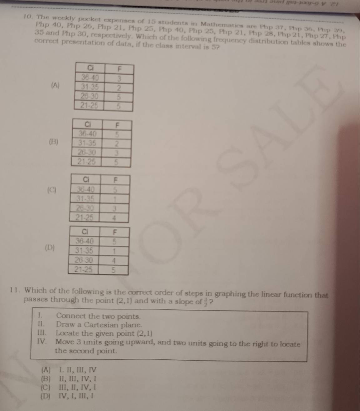 The weekly pocket expenses of 15 students in Mathematics are Php 37, Php 36, Php 39,
Php 40, Php 26, Php 21, Php 25, Php 40, Php 25, Php 21, Php 28, Php 2i, Php 27, Php
35 and Php 30, respectively. Which of the following frequency distribution tables shows the
correct presentation of data, if the class interval is 5?
(A)
(B)
(C)
(D)
11. Which of the following is the correct order of steps in graphing the linear function that
passes through the point (2,1) and with a slope of  3/2  ?
l. Connect the two points.
II. Draw a Cartesian plane.
III. Locate the given point (2,1)
IV. Move 3 units going upward, and two units going to the right to locate
the second point.
(A) 1. II, III, IV
(B) II, II, IV, I
(C) II, I,IV,I
(D) IV, I, III, I