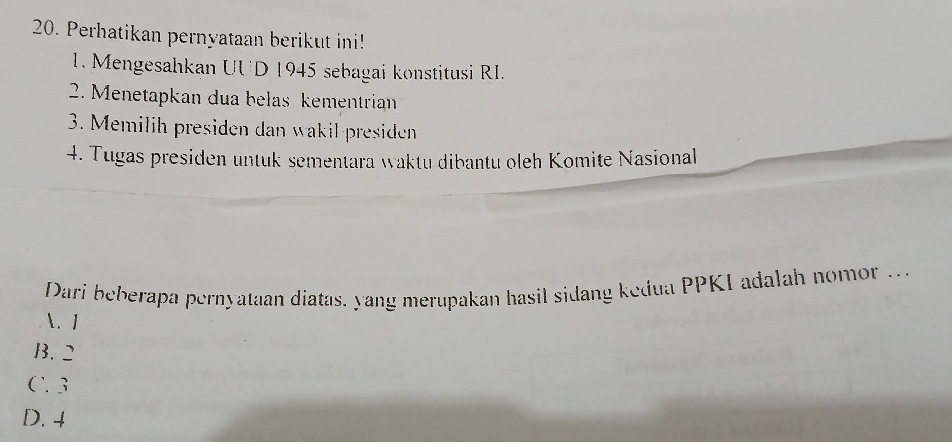 Perhatikan pernyataan berikut ini!
1. Mengesahkan UUD 1945 sebagai konstitusi RI.
2. Menetapkan dua belas kementrian
3. Memilih presiden dan wakil-presiden
4. Tugas presiden untuk sementara waktu dibantu oleh Komite Nasional
Dari beberapa pernyataan diatas. yang merupakan hasil sidang kedua PPKI adalah no o
. 1
B. 2
C 3
D. 4