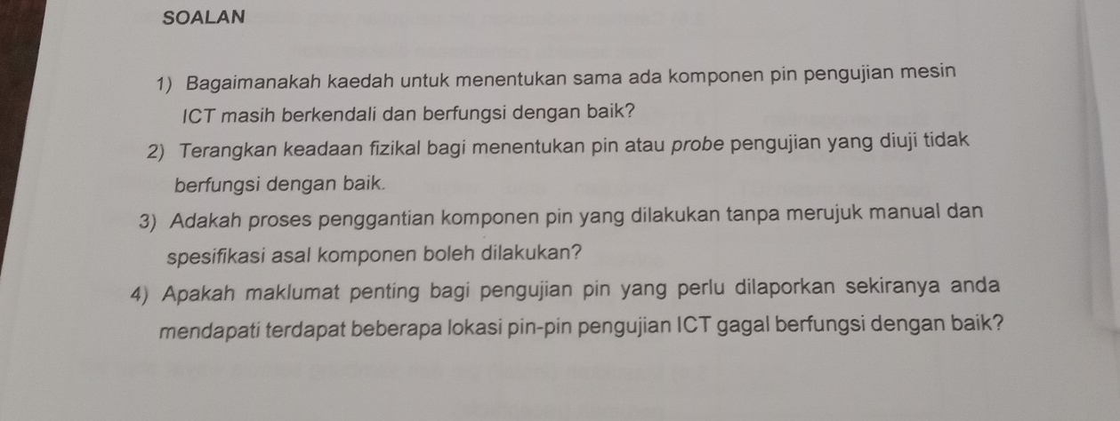 SOALAN 
1) Bagaimanakah kaedah untuk menentukan sama ada komponen pin pengujian mesin 
ICT masih berkendali dan berfungsi dengan baik? 
2) Terangkan keadaan fizikal bagi menentukan pin atau probe pengujian yang diuji tidak 
berfungsi dengan baik. 
3) Adakah proses penggantian komponen pin yang dilakukan tanpa merujuk manual dan 
spesifikasi asal komponen boleh dilakukan? 
4) Apakah maklumat penting bagi pengujian pin yang perlu dilaporkan sekiranya anda 
mendapati terdapat beberapa lokasi pin-pin pengujian ICT gagal berfungsi dengan baik?