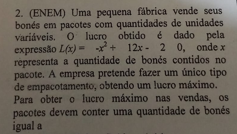 (ENEM) Uma pequena fábrica vende seus 
bonés em pacotes com quantidades de unidades 
variáveis. O lucro obtido é dado pela 
expressão L(x)=-x^2+12x-2 0, onde x
répresenta a quantidade de bonés contidos no 
pacote. A empresa pretende fazer um único tipo 
de empacotamento, obtendo um lucro máximo. 
Para obter o lucro máximo nas vendas, os 
pacotes devem conter uma quantidade de bonés 
igual a