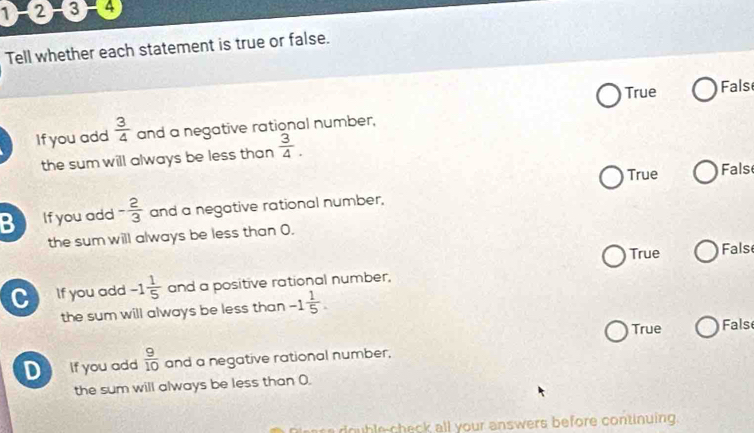 1 -2 -3 -4
Tell whether each statement is true or false.
True Fals
If you add  3/4  and a negative rational number.
the sum will always be less than  3/4 .
True Fals
B If you add - 2/3  and a negative rational number,
the sum will always be less than 0.
True Fals
C If you add -1 1/5  and a positive rational number,
the sum will always be less than -1 1/5 .
True False
D If you add  9/10  and a negative rational number,
the sum will always be less than 0.
Peasa double-check all your answers before continuing.