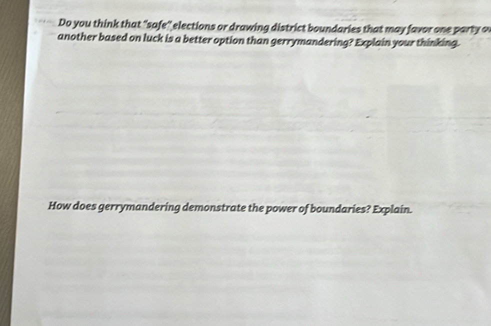 Do you think that “safe” elections or drawing district boundaries that may favor one party of 
another based on luck is a better option than gerrymandering? Explain your thinking. 
How does gerrymandering demonstrate the power of boundaries? Explain.