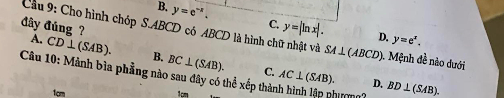 B. y=e^(-x).
C. y=|ln x|.
D. y=e^x. 
đây đúng ? Cầu 9: Cho hình chóp S. ABCD có ABCD là hình chữ nhật và SA⊥ (ABCD) Mệnh đề nào dưới
A. CD⊥ (SAB). B. BC⊥ (SAB). 
Câu 10: Mảnh bìa phẳng nào sau đây có thể xếp thành hình lân phưn
C. AC⊥ (SAB). D. BD⊥ (SAB).
1cm 1cm