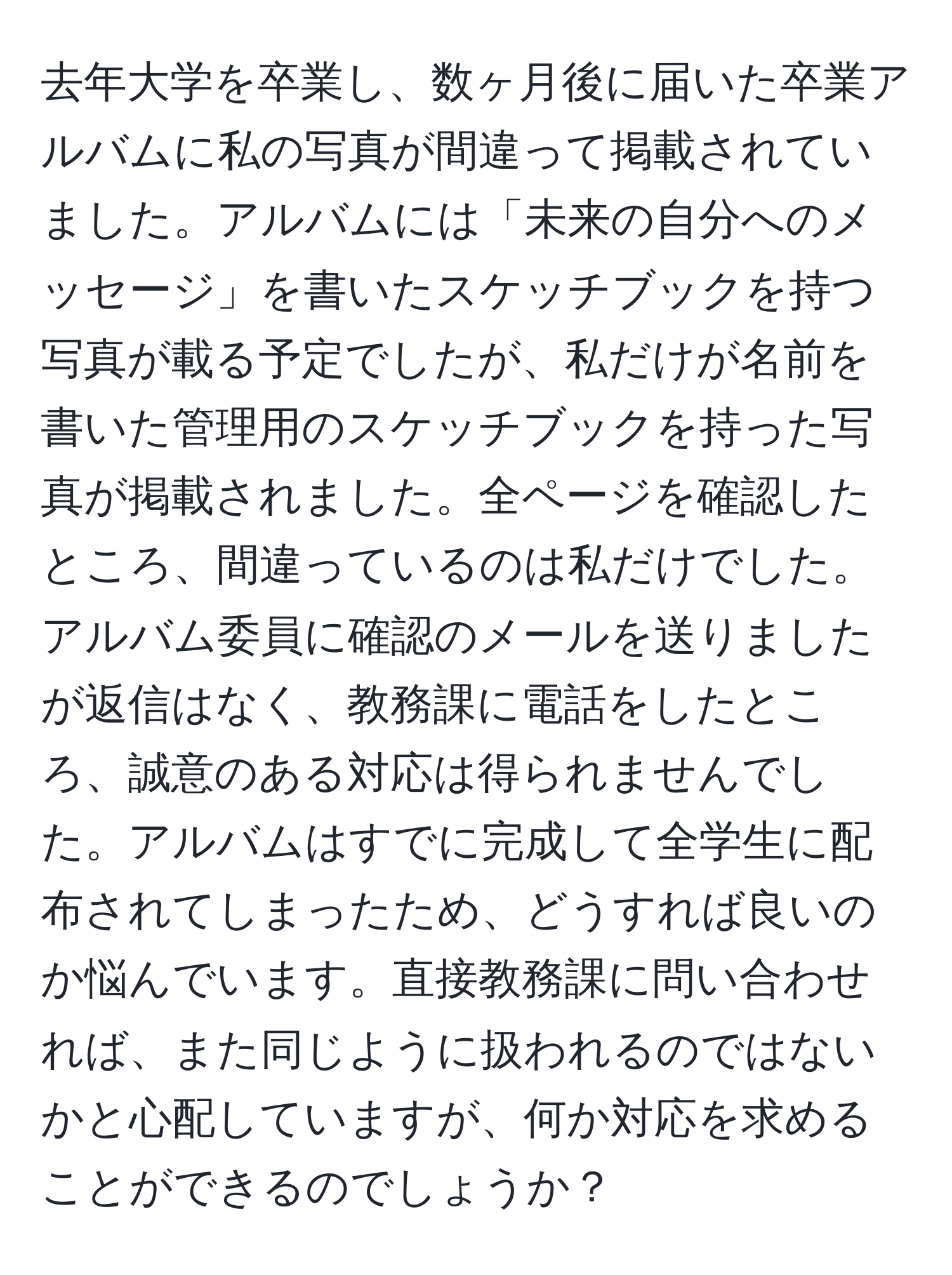 去年大学を卒業し、数ヶ月後に届いた卒業アルバムに私の写真が間違って掲載されていました。アルバムには「未来の自分へのメッセージ」を書いたスケッチブックを持つ写真が載る予定でしたが、私だけが名前を書いた管理用のスケッチブックを持った写真が掲載されました。全ページを確認したところ、間違っているのは私だけでした。アルバム委員に確認のメールを送りましたが返信はなく、教務課に電話をしたところ、誠意のある対応は得られませんでした。アルバムはすでに完成して全学生に配布されてしまったため、どうすれば良いのか悩んでいます。直接教務課に問い合わせれば、また同じように扱われるのではないかと心配していますが、何か対応を求めることができるのでしょうか？