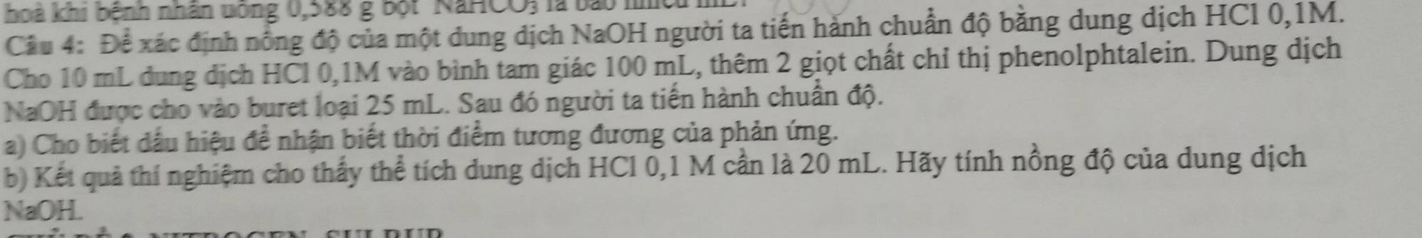 hoà khi bệnh nhân uông 0,588 g bột NaHCO, 
Câu 4: Để xác định nông độ của một dung dịch NaOH người ta tiến hành chuẩn độ bằng dung dịch HCl 0,1M. 
Cho 10 mL dung dịch HCl 0,1M vào bình tam giác 100 mL, thêm 2 giọt chất chỉ thị phenolphtalein. Dung dịch 
NaOH được cho vào buret loại 25 mL. Sau đó người ta tiến hành chuẩn độ. 
a) Cho biết dầu hiệu để nhận biết thời điểm tương đương của phản ứng. 
b) Kết quả thí nghiệm cho thấy thể tích dung dịch HCl 0,1 M cần là 20 mL. Hãy tính nồng độ của dung dịch 
NaOH.