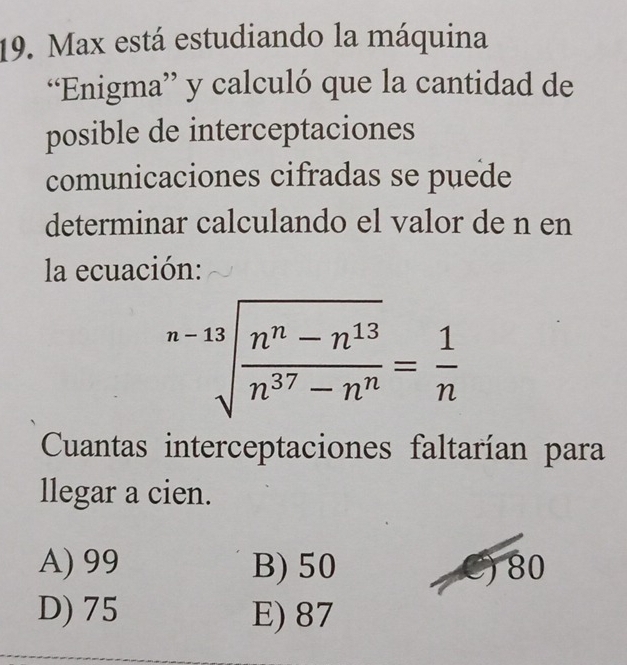 Max está estudiando la máquina
“Enigma” y calculó que la cantidad de
posible de interceptaciones
comunicaciones cifradas se puede
determinar calculando el valor de n en
la ecuación:
sqrt[n-13](frac n^n-n^(13))n^(37)-n^n= 1/n 
Cuantas interceptaciones faltarían para
llegar a cien.
A) 99 B) 50 C) 80
D) 75 E) 87