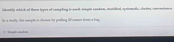 Identify which of these types of sampling is used: simple random, stratified, systematic, cluster, convenience.
In a study, the sample is chosen by pulling 20 names from a bag.
Simple random