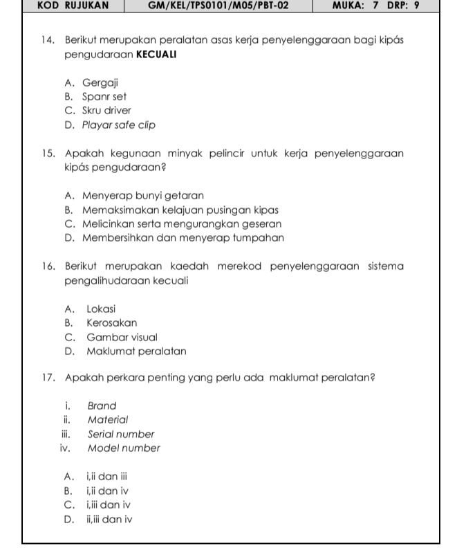 KOD RUJUKAN GM/KEL/TPS0101/M05/PBT-02 MUKA: 7 DRP: 9
14. Berikut merupakan peralatan asas kerja penyelenggaraan bagi kipás
pengudaraan KECUALI
A. Gergaji
B. Spanr set
C. Skru driver
D. Playar safe clip
15. Apakah kegunaan minyak pelincir untuk kerja penyelenggaraan
kipás pengudaraan?
A. Menyerap bunyi getaran
B. Memaksimakan kelajuan pusingan kipas
C. Melicinkan serta mengurangkan geseran
D. Membersihkan dan menyerap tumpahan
16. Berikut merupakan kaedah merekod penyelenggaraan sistema
pengalihudaraan kecuali
A. Lokasi
B. Kerosakan
C. Gambar visual
D. Maklumat peralatan
17. Apakah perkara penting yang perlu ada maklumat peralatan?
i. Brand
ii. Material
iii. Serial number
iv. Model number
A. i,i dan ii
B. i,idan iv
C. i,iidan iv
D. ii,iii dan iv