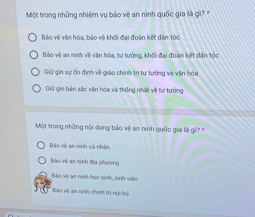 Một trong những nhiệm vụ bảo vệ an ninh quốc gia là gì? *
Báo vệ văn hóa, bảo vệ khối đại đoàn kết dân tộc
Bảo vệ an ninh về văn hóa, tư tưởng, khối đại đoàn kết dân tộc
Giữ gìn sự ổn định về giáo chính trị tư tưởng và văn hóa
Giữ gìn bản sắc văn hóa và thống nhất về tư tưởng
Một trong những nội dung bảo vệ an ninh quốc gia là gì? *
Bảo vệ an ninh cá nhân
Bảo vệ an ninh địa phương
Bảáo vệ an ninh học sinh, sinh viên
Bảo vệ an ninh chính trị nội bộ