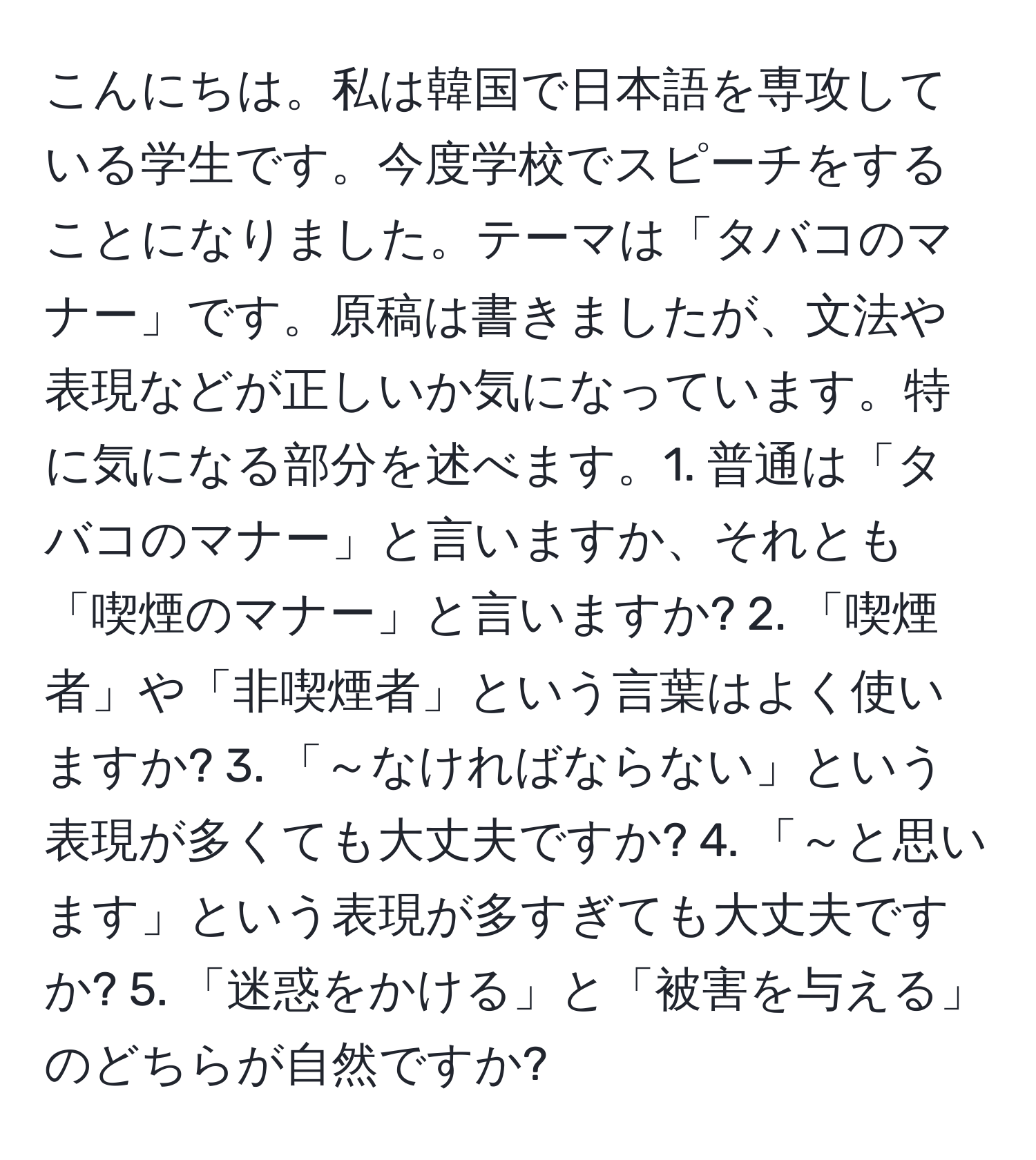 こんにちは。私は韓国で日本語を専攻している学生です。今度学校でスピーチをすることになりました。テーマは「タバコのマナー」です。原稿は書きましたが、文法や表現などが正しいか気になっています。特に気になる部分を述べます。1. 普通は「タバコのマナー」と言いますか、それとも「喫煙のマナー」と言いますか? 2. 「喫煙者」や「非喫煙者」という言葉はよく使いますか? 3. 「～なければならない」という表現が多くても大丈夫ですか? 4. 「～と思います」という表現が多すぎても大丈夫ですか? 5. 「迷惑をかける」と「被害を与える」のどちらが自然ですか?