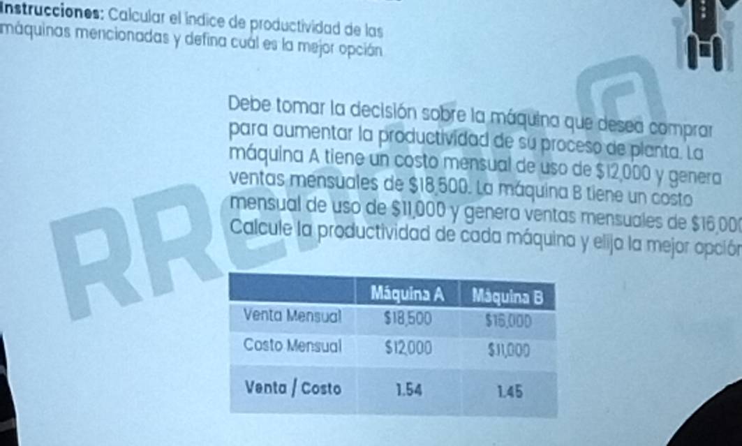 Instrucciones: Calcular el índice de productividad de las 
máquinas mencionadas y defina cual es la mejor opción 
Debe tomar la decisión sobre la máquina que desea comprar 
para aumentar la productividad de su proceso de planta. La 
máquina A tiene un costo mensual de uso de $12,000 y genera 
ventas mensuales de $18,500. La máquina B tiene un costo 
RR 
mensual de uso de $11,000 y genera ventas mensuales de $16,00
Calcule la productividad de cada máquina y elija la mejor opción