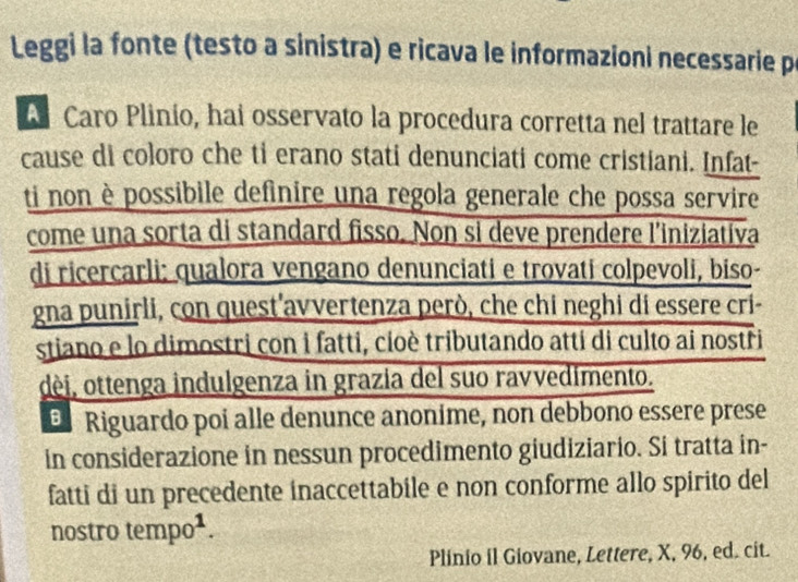 Leggi la fonte (testo a sinistra) e ricava le informazioni necessarie p 
A Caro Plinío, hai osservato la procedura corretta nel trattare le 
cause di coloro che ti erano stati denunciati come cristiani. Infat- 
ti non è possibile definire una regola generale che possa servire 
come una sorta di standard fisso. Non si deve prendere l’iniziatíva 
di ricercarli: qualora vengano denunciati e trovati colpevoli, biso- 
gna punirli, con quest'avvertenza però, che chi neghi di essere cri- 
stiano e lo dimostri con i fatti, cioè tributando atti di culto ai nostri 
dèi, ottenga indulgenza in grazia del suo ravvedimento. 
E Riguardo poi alle denunce anonime, non debbono essere prese 
in considerazione in nessun procedimento giudiziario. Si tratta in- 
fatti di un precedente inaccettabile e non conforme allo spirito del 
nostro tempo¹. 
Plinio il Giovane, Lettere, X, 96, ed. cit.