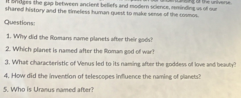 understnding of the universe. 
It bridges the gap between ancient beliefs and modern science, reminding us of our 
shared history and the timeless human quest to make sense of the cosmos. 
Questions: 
1. Why did the Romans name planets after their gods? 
2. Which planet is named after the Roman god of war? 
3. What characteristic of Venus led to its naming after the goddess of love and beauty? 
4. How did the invention of telescopes influence the naming of planets? 
5. Who is Uranus named after?