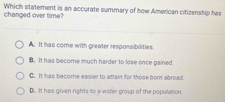 Which statement is an accurate summary of how American citizenship has
changed over time?
A. It has come with greater responsibilities.
B. It has become much harder to lose once gained.
C. It has become easier to attain for those born abroad.
D. It has given rights to a wider group of the population.