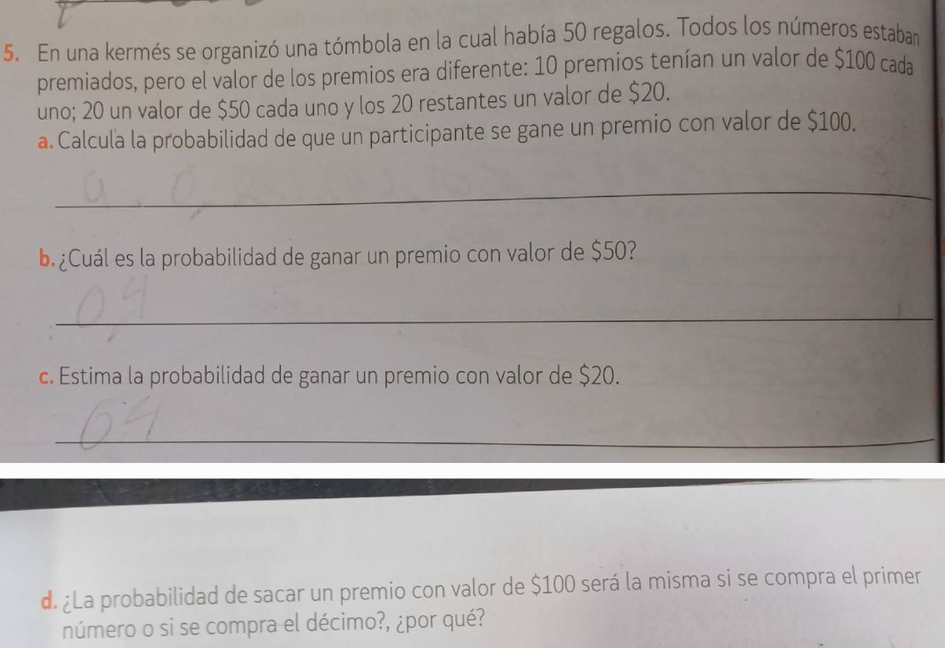 En una kermés se organizó una tómbola en la cual había 50 regalos. Todos los números estaban 
premiados, pero el valor de los premios era diferente: 10 premios tenían un valor de $100 cada 
uno; 20 un valor de $50 cada uno y los 20 restantes un valor de $20. 
a. Calcula la probabilidad de que un participante se gane un premio con valor de $100. 
_ 
b. ¿Cuál es la probabilidad de ganar un premio con valor de $50? 
_ 
c. Estima la probabilidad de ganar un premio con valor de $20. 
_ 
d. ¿La probabilidad de sacar un premio con valor de $100 será la misma si se compra el primer 
número o si se compra el décimo?, ¿por qué?