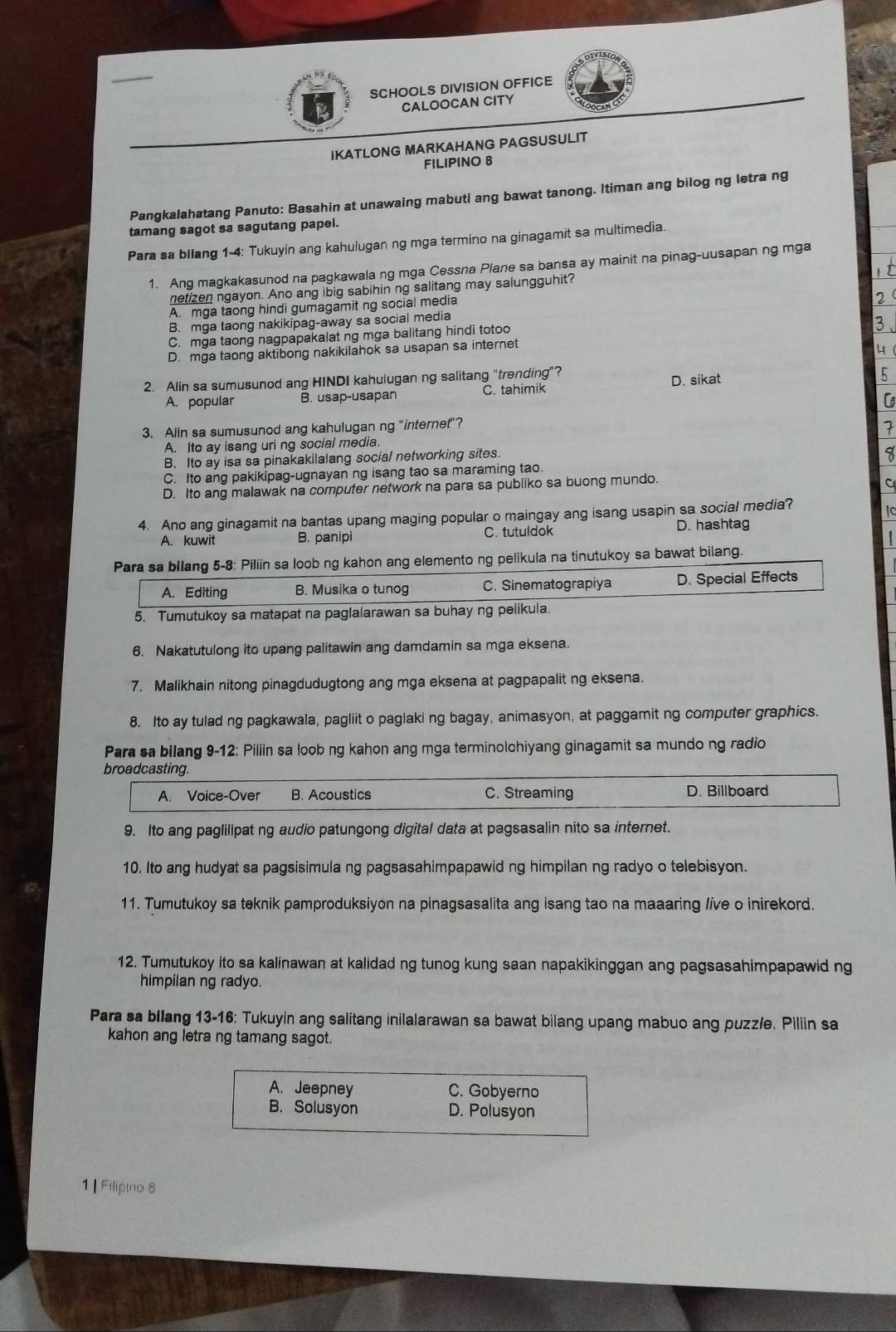 SCHOOLS DIVISION OFFICE
CALOOCAN CITY
IKATLONG MARKAHANG PAGSUSULIT
FILIPINO 8
Pangkalahatang Panuto: Basahin at unawaing mabuti ang bawat tanong. Itiman ang bilog ng letra ng
tamang sagot sa sagutang papel.
Para sa bllang 1-4: Tukuyin ang kahulugan ng mga termino na ginagamit sa multimedia.
1. Ang magkakasunod na pagkawala ng mga Cessna Plane sa bansa ay mainit na pinag-uusapan ng mga
netizen ngayon. Ano ang ibig sabihin ng salitang may salungguhit?
A. mga taong hindi gumagamit ng social media
B. mga taong nakikipag-away sa social media
C. mga taong nagpapakalat ng mga balitang hindi totoo
3
D. mga taong aktibong nakikilahok sa usapan sa internet
4
2. Alin sa sumusunod ang HINDI kahulugan ng salitang "trending”? D. sikat
A. popular B. usap-usapan C. tahimik 5
3. Alin sa sumusunod ang kahulugan ng "internet"?
A. Ito ay isang uri ng social media. 7
B. Ito ay isa sa pinakakilalang social networking sites.
I
C. Ito ang pakikipag-ugnayan ng isang tao sa maraming tao.
D. Ito ang malawak na computer network na para sa publiko sa buong mundo.
C
4. Ano ang ginagamit na bantas upang maging popular o maingay ang isang usapin sa social media?
A. kuwit B. panipi C. tutuldok D. hashtag
Para sa bllang 5-8: Piliin sa loob ng kahon ang elemento ng pelikula na tinutukoy sa bawat bilang.
A. Editing B. Musika o tunog C. Sinematograpiya D. Special Effects
5. Tumutukoy sa matapat na paglalarawan sa buhay ng pelikula.
6. Nakatutulong ito upang palitawin ang damdamin sa mga eksena.
7. Malikhain nitong pinagdudugtong ang mga eksena at pagpapalit ng eksena.
8. Ito ay tulad ng pagkawala, pagliit o paglaki ng bagay, animasyon, at paggamit ng computer graphics.
Para sa bilang 9-12: Piliin sa loob ng kahon ang mga terminolohiyang ginagamit sa mundo ng radio
broadcasting.
A. Voice-Over B. Acoustics C. Streaming D. Billboard
9. Ito ang paglilipat ng audio patungong digital data at pagsasalin nito sa internet.
10. Ito ang hudyat sa pagsisimula ng pagsasahimpapawid ng himpilan ng radyo o telebisyon.
11. Tumutukoy sa teknik pamproduksiyon na pinagsasalita ang isang tao na maaaring live o inirekord.
12. Tumutukoy ito sa kalinawan at kalidad ng tunog kung saan napakikinggan ang pagsasahimpapawid ng
himpilan ng radyo.
Para sa bllang 13-16: Tukuyin ang salitang inilalarawan sa bawat bilang upang mabuo ang puzz/e. Piliin sa
kahon ang letra ng tamang sagot.
A. Jeepney C. Gobyerno
B. Solusyon D. Polusyon
1 | Filipno 8