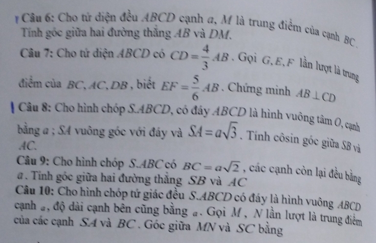 # Câu 6: Cho tứ diện đều ABCD cạnh a, M là trung điểm của cạnh BC. 
Tính góc giữa hai đường thăng AB và DM. 
Câu 7: Cho tứ diện ABCD có CD= 4/3 AB Gọi G, E, F lần lượt là trung 
đdiểm của BC, AC, DB , biết EF= 5/6 AB. Chứng minh AB⊥ CD
Câu 8: Cho hình chóp S. ABCD, có đáy ABCD là hình vuông tâm O, cạnh 
bằng a; SA vuông góc với đáy và SA=asqrt(3). Tính côsin góc giữa SB và
AC. 
Câu 9: Cho hình chóp SABC có BC=asqrt(2) , các cạnh còn lại đều bằng 
a . Tính góc giữa hai đường thăng SB và AC
Câu 10: Cho hình chóp tứ giác đều S. ABCD có đáy là hình vuông ABCD
cạnh #, độ dài cạnh bên cũng bằng #. Gọi M , N lần lượt là trung điểm 
của các cạnh SA và BC. Góc giữa MN và SC bằng