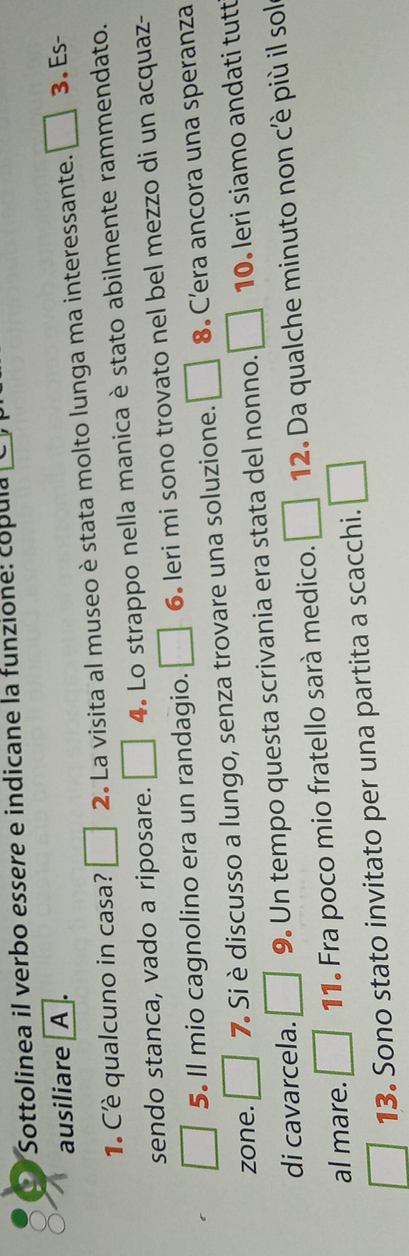 Sottolinea il verbo essere e indicane la funzione: cópula 
ausiliare I A 
1. Cè qualcuno in casa? □ 2. La visita al museo è stata molto lunga ma interessante. □ 3. Es- 
sendo stanca, vado a riposare. □ 4. Lo strappo nella manica è stato abilmente rammendato. 
5. Il mio cagnolino era un randagio. □ 6 leri mi sono trovato nel bel mezzo di un acquaz- 
zone. □ 7. Si è discusso a lungo, senza trovare una soluzione. □ 8. C’era ancora una speranza 
di cavarcela. □ 9. Un tempo questa scrivania era stata del nonno. □ 10. leri siamo andati tutt 
al mare. □ 11. Fra poco mio fratello sarà medico. □ 12. Da qualche minuto non cè più il sol 
13. Sono stato invitato per una partita a scacchi. □