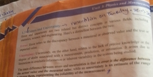 Physics and Meapuvemen 
 
Errer and uncertainty are two related but distinct concepts in various fields, including 
1.3 «Errors and Uncertainty: 
statistics, science, and engineering. Here's a distinction between the two 
expected value. Error: Errer refers to the discrepancy between a measured or observed value and the true of 
Uncerrainty: Uncertainty, on the other hand, relates to the lack of precise knowledge or the 
degree of doubt associated with a measurement, prediction, or estimation. It arises du 
limitations in available information or inherent variability in the system being studied 
The main difference between errors and uncertainties is that an error is the difference betwen 
the actual value and the measured value, while an uncertainty is an estimate of the range 
e them, representing the reliability of the measurement.