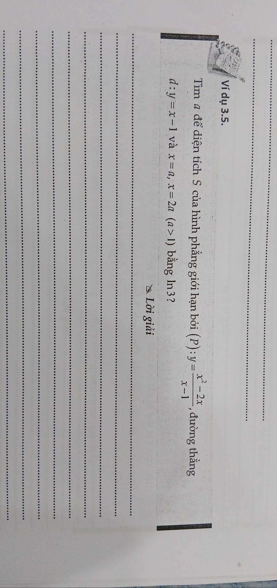 Ví dụ 3.5.
Tìm # để diện tích S của hình phẳng giới hạn bởi (P):y= (x^2-2x)/x-1  , đường thẳng
d:y=x-1 và x=a, x=2a(a>1) bằng ln3?
* Lời giải
_
_
_
_
_
_
_
_
_