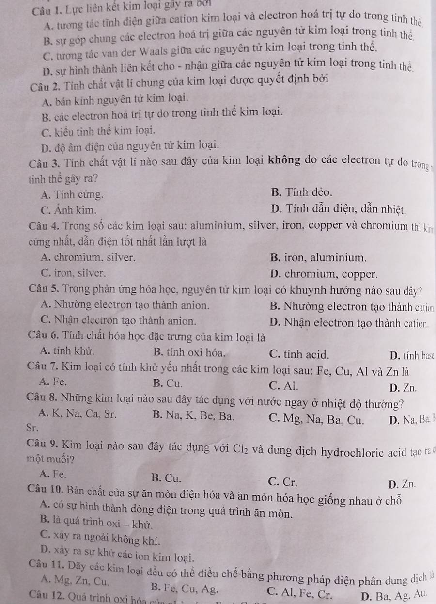 Lực liên kết kim loại gây ra bởi
A. tương tác tĩnh điện giữa cation kim loại và electron hoá trị tự do trong tính thể
B. sự góp chung các electron hoá trị giữa các nguyên tử kim loại trong tinh thể.
C. tương tác van der Waals giữa các nguyên tử kim loại trong tinh thể.
D. sự hình thành liên kết cho - nhận giữa các nguyên tử kim loại trong tinh thể.
Câu 2. Tính chất vật lí chung của kim loại được quyết định bởi
A. bán kính nguyên tử kim loại.
B. các electron hoá trị tự do trong tinh thể kim loại.
C. kiểu tinh thể kim loại.
D. độ âm điện của nguyên tử kim loại.
Câu 3. Tính chất vật lí nào sau đây của kim loại không do các electron tự do trong 
tinh thể gây ra?
A. Tính cứng. B. Tính dẻo.
C. Ánh kim. D. Tính dẫn điện, dẫn nhiệt.
Câu 4. Trong số các kim loại sau: aluminium, silver, iron, copper và chromium thì kim
cứng nhất, dẫn điện tốt nhất lần lượt là
A. chromium. silver. B. iron, aluminium.
C. iron, silver. D. chromium, copper.
Câu 5. Trong phản ứng hóa học, nguyên tử kim loại có khuynh hướng nào sau dây?
A. Nhường electron tạo thành anion. B. Nhường electron tạo thành cation
C. Nhận electron tạo thành anion. D. Nhận electron tạo thành cation.
Câu 6. Tính chất hóa học đặc trưng của kim loại là
A. tính khử. B. tính oxi hóa. C. tính acid. D. tính base
Câu 7. Kim loại có tính khử yếu nhất trong các kim loại sau: Fe, Cu, Al và Zn là
A. Fe. B. Cu. C. Al. D. Zn.
Câu 8. Những kim loại nào sau dây tác dụng với nước ngay ở nhiệt độ thường?
A. K, Na, Ca, Sr. B. Na, K, Be, Ba. C. Mg, Na, Ba Cu.
Sr. D. Na. Ba. B
Câu 9. Kim loại nào sau đây tác dụng với Cl_2 và dung dịch hydrochloric acid tạo raở
một muối?
A. Fe. B. Cu. C. Cr.
D. Zn.
Câu 10. Bản chất của sự ăn mòn điện hóa và ăn mòn hóa học giống nhau ở chỗ
A. có sự hình thành dòng điện trong quá trình ăn mòn.
B. là quá trình oxi - khử.
C. xảy ra ngoài không khí.
D. xảy ra sự khử các ion kim loại.
Câu 11. Dãy các kim loại đều có thể điều chế bằng phương pháp điện phân dung dịch là
A. Mg, Zn, Cu. B. Fe, Cu, Ag. C. Al, Fe, Cr. D. Ba, Ag, Au.
Câu 12. Quá trình oxi hóa của