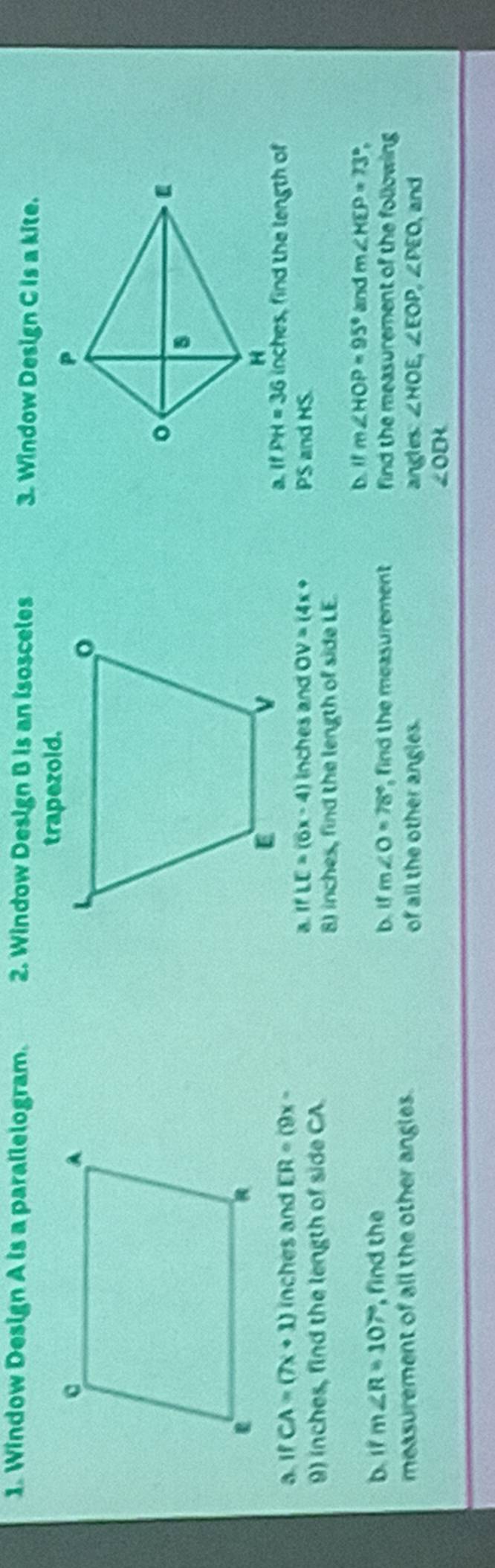 Window Design A is a parallelogram. 2. Window Design B is an isosceles 3. Window Design C Is a kite. 
a. if CA=(7x+1) inches and ER=(9x-
IfPH=36 inches, find the length of 
a. IfLE=(6x-4) inches and OV=(4x+ PS and HS. 
9) inches, find the length of side CA
8) inches, find the length of side LE. 
D. if m∠ HOP=95° and m∠ KEP=73°, 
b. 1f m∠ R=107° , find the b. if m∠ O=78° , find the measurement find the measurement of the following 
measurement of all the other angles. of all the other angles. ∠ HOE, ∠ EOP, ∠ PEO, and 
angles:
∠ ODK