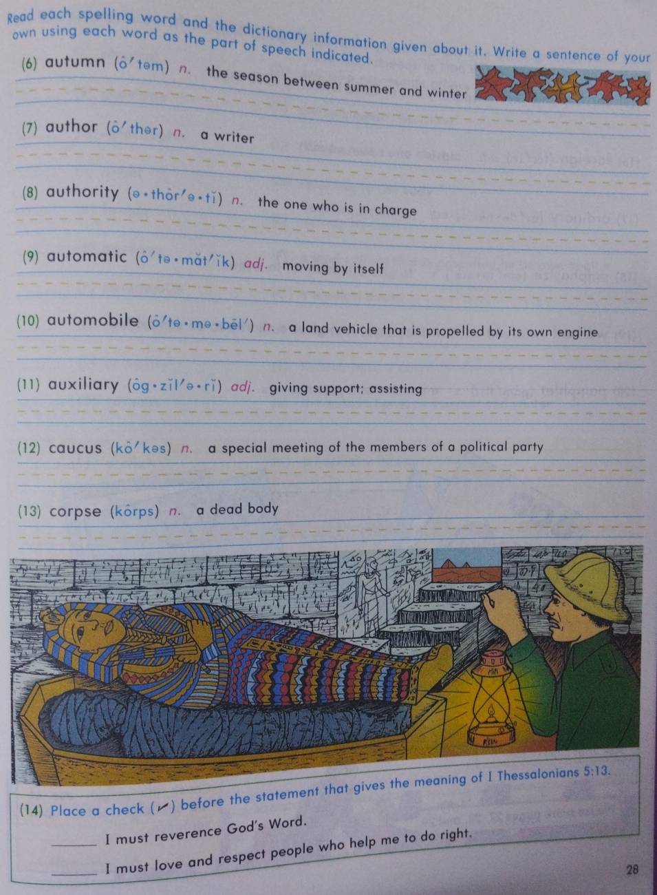 Read each spelling word and the dictionary information given about it. Write a sentence of your
own using each word as the part of speech indicated.
(6) autumn (o'tem) n. the season between summer and winter
(7) author (o'ther) n. a writer
(8) authority (@-thor'θ∘tǐ) n. the one who is in charge
(9) automatic (hat O^- 'tə +mat'ǐk) adj. moving by itself
(10) automobile (o'te ⋅ me + bel') n. a land vehicle that is propelled by its own engine
(11) auxiliary (ôg•zǐl'ə+rǐ) adj. giving support; assisting
(12) caucus (ko'kes) n. a special meeting of the members of a political party
(13) corpse (korps) n. a dead body
(14) Place a check (▲) before the statement
_I must reverence God's Word.
_
I must love and respect people who help me to do right.
28