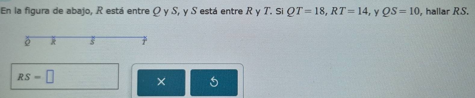 En la figura de abajo, R está entre Q y S, y S está entre R y T. Si QT=18, RT=14 y QS=10 , hallar RS.
R
s
RS=□