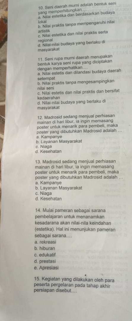 Seni daerah murni adalah bentuk seni
yang memperhitungkan ..
a. Nilai estetika dan berdasarkan budaya
lokal
b. Nilai praktis tanpa mempengaruhi nilai
artistik
c. Nilai estetika dan nilai praktis serta
regional
d. Nilai-nilai budaya yang berlaku di
masyarakat
11. Seni rupa murni daerah merupakan
bentuk karya seni rupa yang diciptakan
dengan memperhatikan...
a. Nilai estetis dan dilandasi budaya daerah
setempat
b. Nilai praktis tanpa mengesampingkan
nilai seni
c. Nilai estetis dan nilai praktis dan bersifat
kedaerahan
d. Nilai-nilai budaya yang berlaku di
masyarakat
12. Madrosid sedang menjual perhiasan
mainan di hari libur, ia ingin memasang
poster untuk menarik para pembeli, maka
poster yang dibutuhkan Madrosid adalah ...
a. Kampanye
b. Layanan Masyarakat
c. Niaga
d. Kesehatan
13. Madrosid sedang menjual perhiasan
mainan di hari libur, ia ingin memasang
poster untuk menarik para pembeli, maka
poster yang dibutuhkan Madrosid adalah ..
a. Kampanye
b. Layanan Masyarakat
c. Niaga
d. Kesehatan
14. Mulai pameran sebagai sarana
pembelajaran untuk menanamkan
kesadarana akan nilai-nila keindahan
(estetika). Hal ini menunjukan pameran
sebagai sarana....
a. rekreasi
b. hiburan
c. edukatif
d. prestasi
e. Apresiasi
15. Kegiatan yang dilakukan oleh para
peserta pergelaran pada tahap akhir
persiapan disebut....