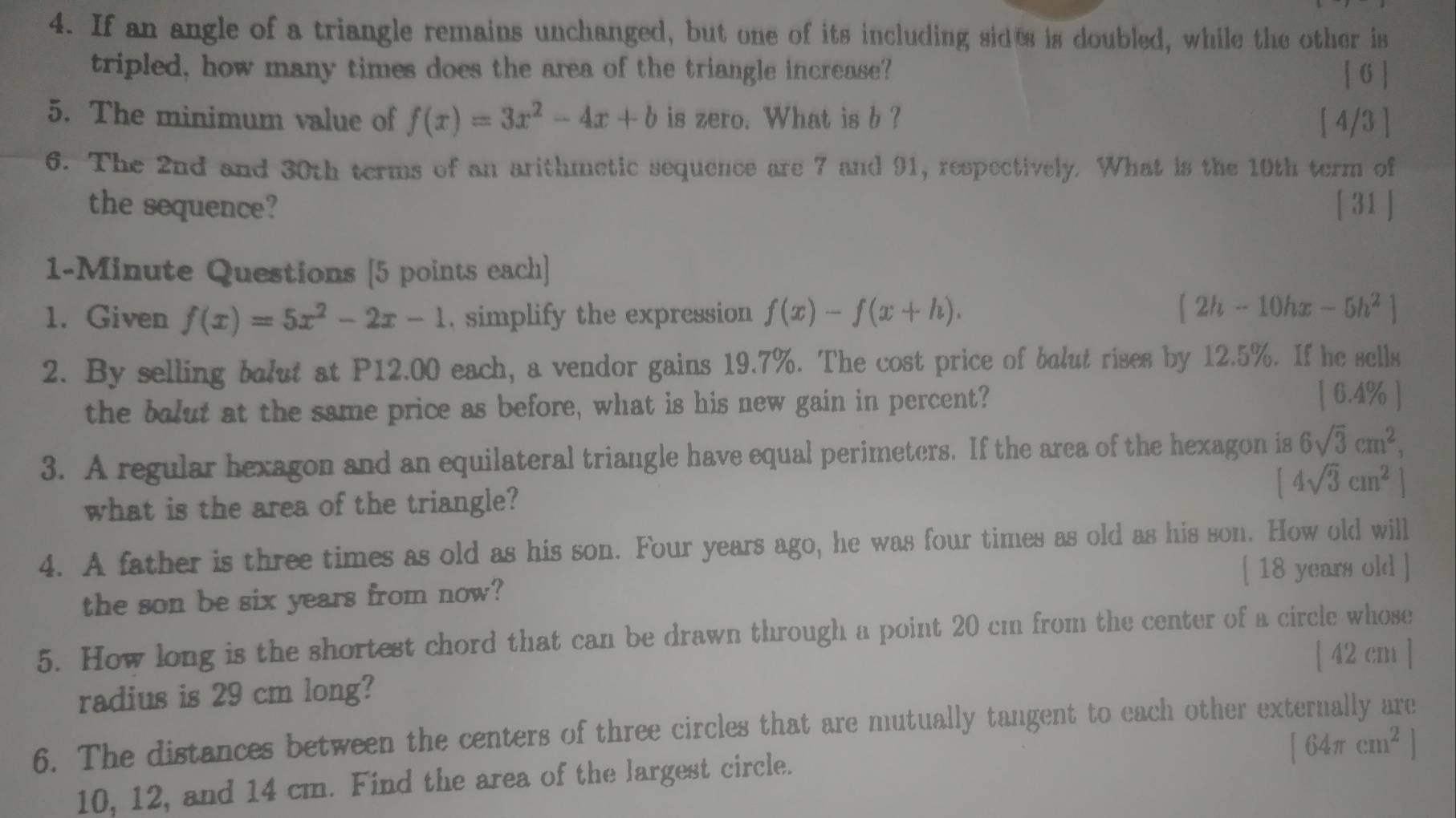 If an angle of a triangle remains unchanged, but one of its including sides is doubled, while the other is 
tripled, how many times does the area of the triangle increase? [ 6 ] 
5. The minimum value of f(x)=3x^2-4x+b is zero. What is b ? [ 4/3 ] 
6. The 2nd and 30th terms of an arithmetic sequence are 7 and 91, respectively. What is the 10th term of 
the sequence? [ 31 ] 
1-Minute Questions [5 points each] 
1. Given f(x)=5x^2-2x-1. simplify the expression f(x)-f(x+h). [2h-10hx-5h^2]
2. By selling bolut at P12.00 each, a vendor gains 19.7%. The cost price of balut rises by 12.5%. If he sells 
the bolut at the same price as before, what is his new gain in percent? 
[ 6.4% ] 
3. A regular hexagon and an equilateral triangle have equal perimeters. If the area of the hexagon is 6sqrt(3)cm^2,
[4sqrt(3)cm^2]
what is the area of the triangle? 
4. A father is three times as old as his son. Four years ago, he was four times as old as his son. How old will 
[ 18 years old ] 
the son be six years from now? 
5. How long is the shortest chord that can be drawn through a point 20 cm from the center of a circle whose
[ 42 cm ]
radius is 29 cm long? 
6. The distances between the centers of three circles that are mutually tangent to each other externally are
[64π cm^2]
10, 12, and 14 cm. Find the area of the largest circle.