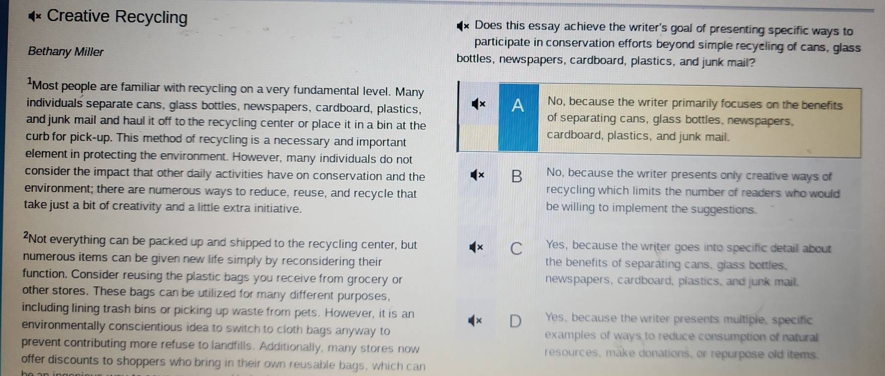 Creative Recycling Does this essay achieve the writer's goal of presenting specific ways to
participate in conservation efforts beyond simple recycling of cans, glass
Bethany Miller bottles, newspapers, cardboard, plastics, and junk mail?
¹Most people are familiar with recycling on a very fundamental level. Many
No, because the writer primarily focuses on the benefits
individuals separate cans, glass bottles, newspapers, cardboard, plastics,
and junk mail and haul it off to the recycling center or place it in a bin at the
of separating cans, glass bottles, newspapers,
curb for pick-up. This method of recycling is a necessary and important
cardboard, plastics, and junk mail.
element in protecting the environment. However, many individuals do not
consider the impact that other daily activities have on conservation and the 3 No, because the writer presents only creative ways of
environment; there are numerous ways to reduce, reuse, and recycle that
recycling which limits the number of readers who would 
take just a bit of creativity and a little extra initiative.
be willing to implement the suggestions.
²Not everything can be packed up and shipped to the recycling center, but Yes, because the writer goes into specific detail about
numerous items can be given new life simply by reconsidering their the benefits of separating cans, glass bottles.
function. Consider reusing the plastic bags you receive from grocery or newspapers, cardboard, plastics, and junk mail.
other stores. These bags can be utilized for many different purposes,
including lining trash bins or picking up waste from pets. However, it is an Yes, because the writer presents multiple, specific
environmentally conscientious idea to switch to cloth bags anyway to examples of ways to reduce consumption of natural
prevent contributing more refuse to landfills. Additionally, many stores now resources, make donations, or repurpose old items.
offer discounts to shoppers who bring in their own reusable bags, which can