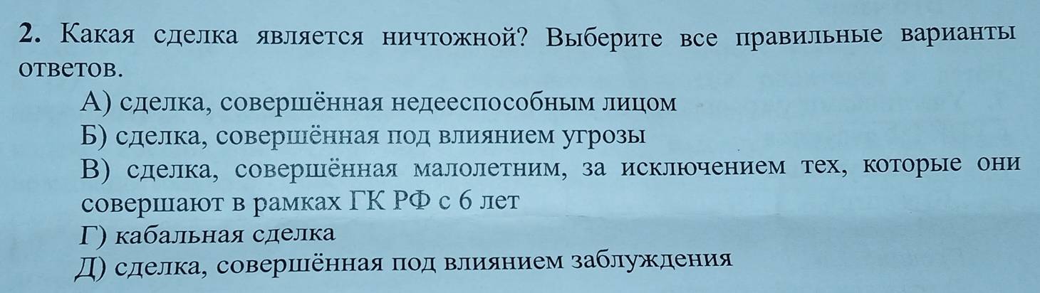 Какая сделка является ничтожной? Выберите все правильные варианты
OtbeTOB.
Α) сделка, совершенная недееспособньм леицίом
Б) сделка, совершенная πод влиянием угрозы
В) сделка, совершенная малолетним, за исключением тех, которые они
совериiают в рамках ΓΚ ΡФ с б лет
Γ) кабальная сделка
Д) сделка, совериіенная πод влиянием заблуждения