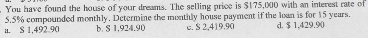 You have found the house of your dreams. The selling price is $175,000 with an interest rate of
5.5% compounded monthly. Determine the monthly house payment if the loan is for 15 years.
a. $ 1,492.90 b. $ 1,924.90 c. $ 2,419.90 d. $ 1,429.90