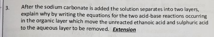 After the sodium carbonate is added the solution separates into two layers, 
explain why by writing the equations for the two acid-base reactions occurring 
in the organic layer which move the unreacted ethanoic acid and sulphuric acid 
to the aqueous layer to be removed. Extension